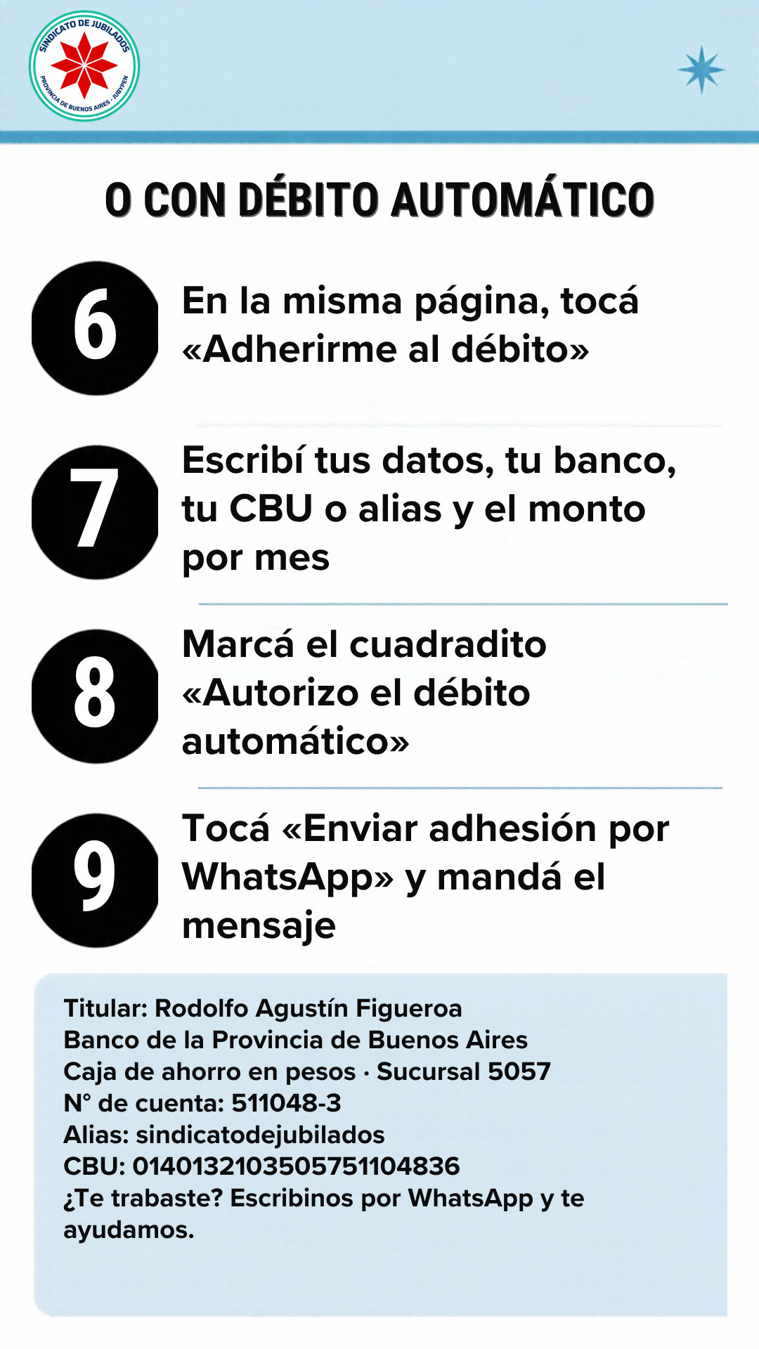 O con débito automático: 6. En la misma página, tocá «Adherirme al débito». 7. Escribí tus datos, tu banco, tu CBU o alias y el monto por mes. 8. Marcá el cuadradito «Autorizo el débito automático». 9. Tocá «Enviar adhesión por WhatsApp» y mandá el mensaje. Titular: Rodolfo Agustín Figueroa. Banco de la Provincia de Buenos Aires. Caja de ahorro en pesos, sucursal 5057. N° de cuenta: 511048-3. Alias: sindicatodejubilados. CBU: 0140132103505751104836. ¿Te trabaste? Escribinos por WhatsApp y te ayudamos.