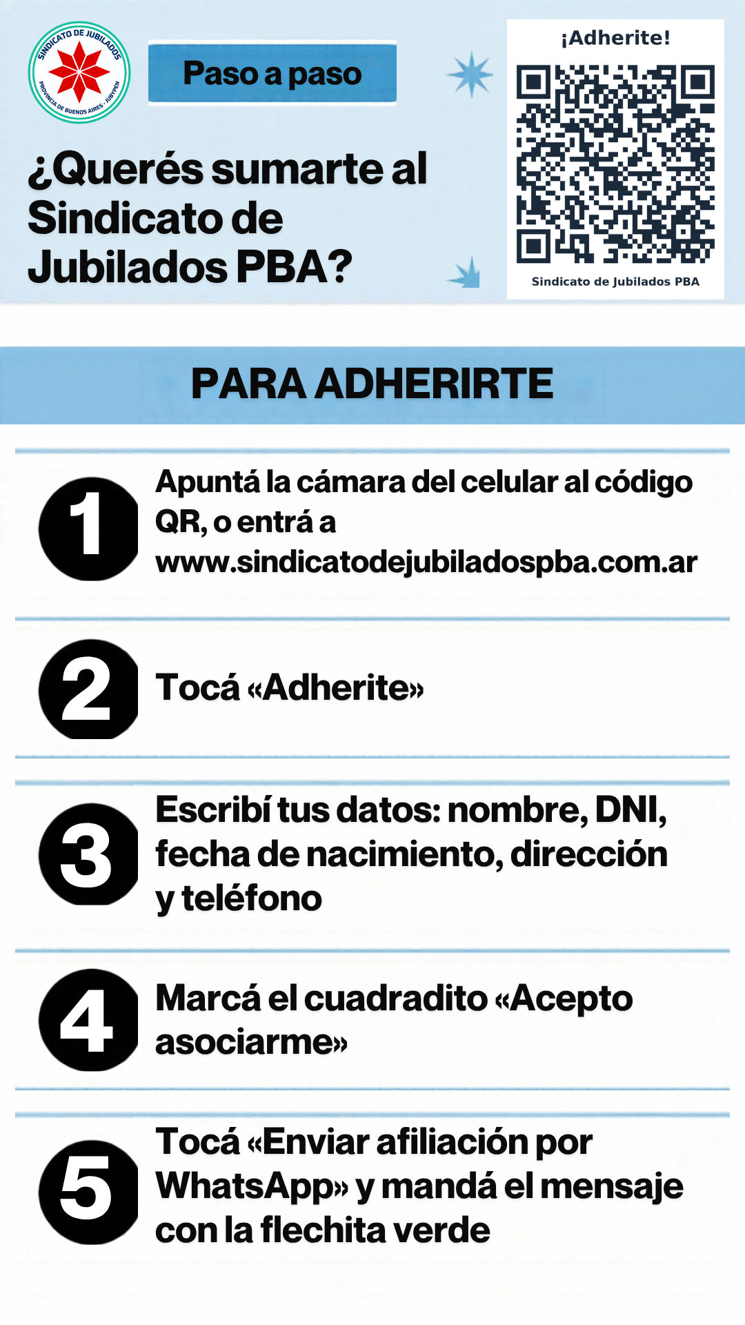 Instructivo, paso a paso. ¿Querés sumarte al Sindicato de Jubilados PBA? Para adherirte: 1. Apuntá la cámara del celular al código QR, o entrá a www.sindicatodejubiladospba.com.ar. 2. Tocá «Adherite». 3. Escribí tus datos: nombre, DNI, fecha de nacimiento, dirección y teléfono. 4. Marcá el cuadradito «Acepto asociarme». 5. Tocá «Enviar afiliación por WhatsApp» y mandá el mensaje con la flechita verde.